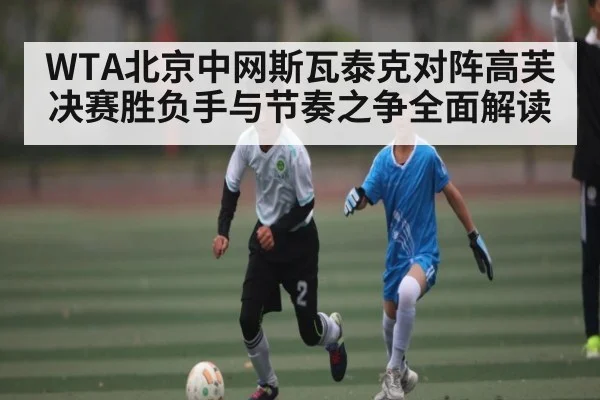 WTA北京中网斯瓦泰克对阵高芙决赛胜负手与节奏之争全面解读