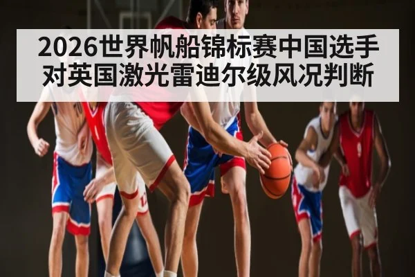 2026世界帆船锦标赛中国选手对英国激光雷迪尔级风况判断